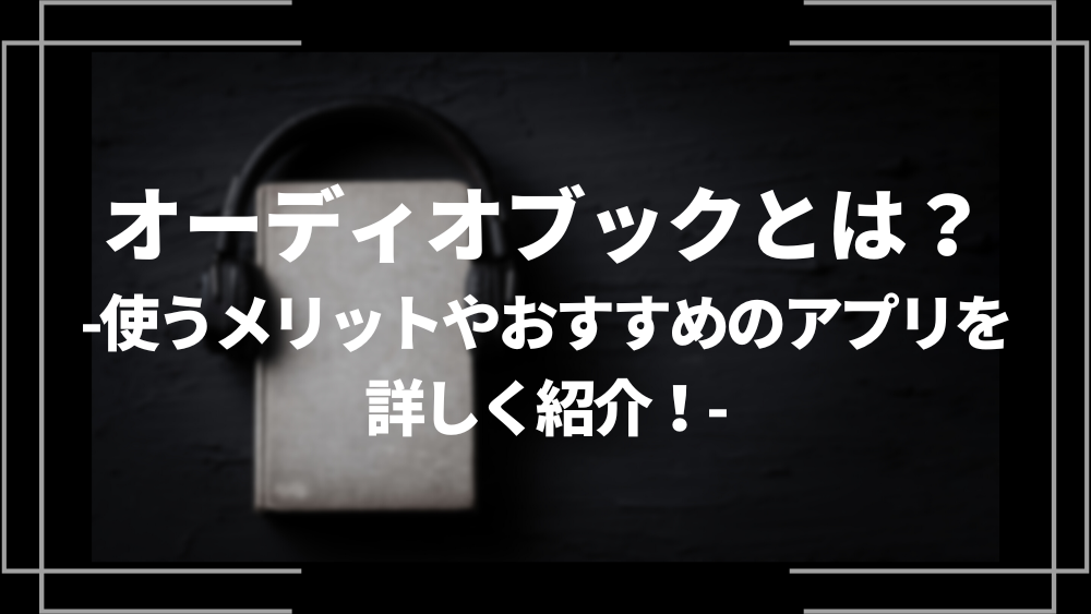 オーディオブックとは？使うメリットやおすすめのアプリを詳しく紹介