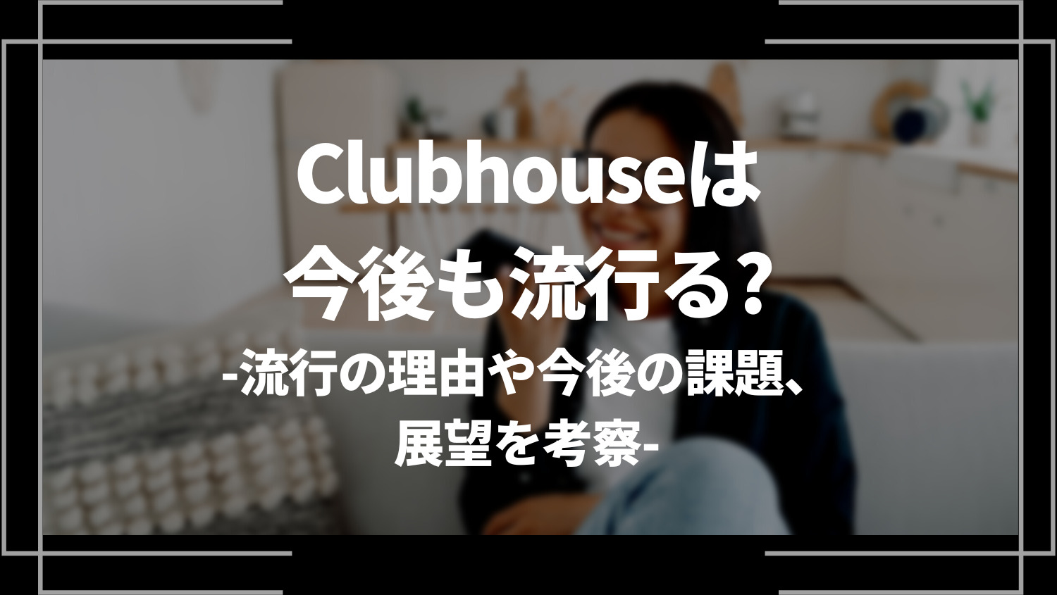 Clubhouse(クラブハウス)は今後も流行る？流行の理由や今後の課題、展望を考察