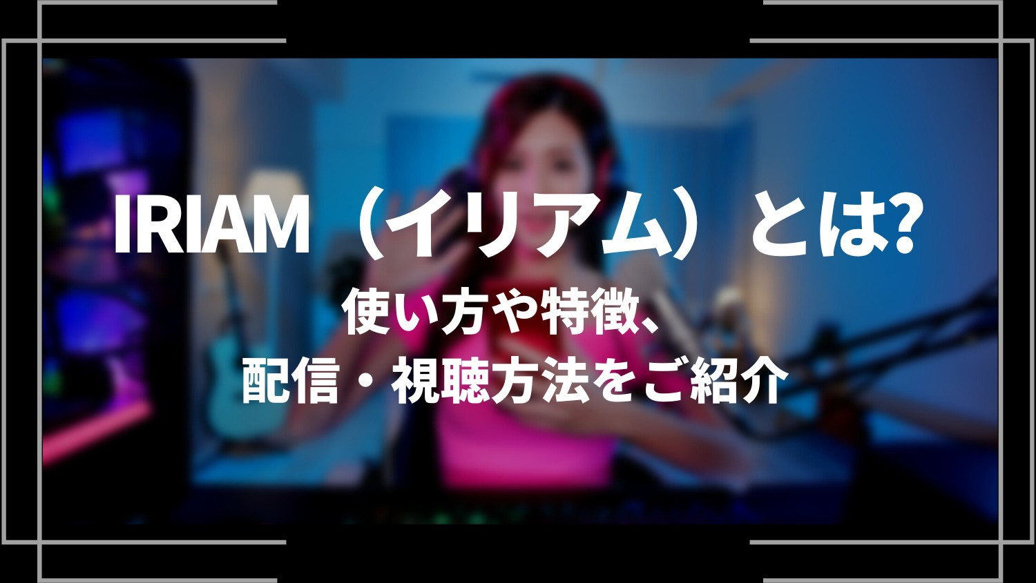 IRIAM（イリアム）とは？使い方や特徴、配信・視聴方法をご紹介